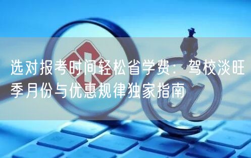 选对报考时间轻松省学费：驾校淡旺季月份与优惠规律独家指南