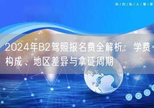2024年B2驾照报名费全解析：学费构成、地区差异与拿证周期