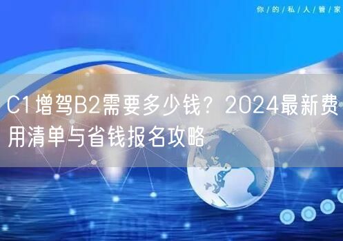 C1增驾B2需要多少钱？2024最新费用清单与省钱报名攻略