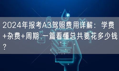 2024年报考A3驾照费用详解：学费+杂费+周期 一篇看懂总共要花多少钱？