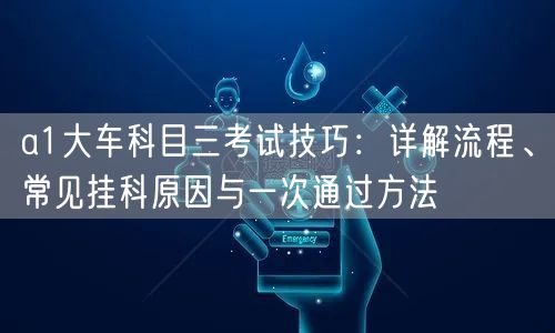 a1大车科目三考试技巧:详解流程、常见挂科原因与一次通过方法