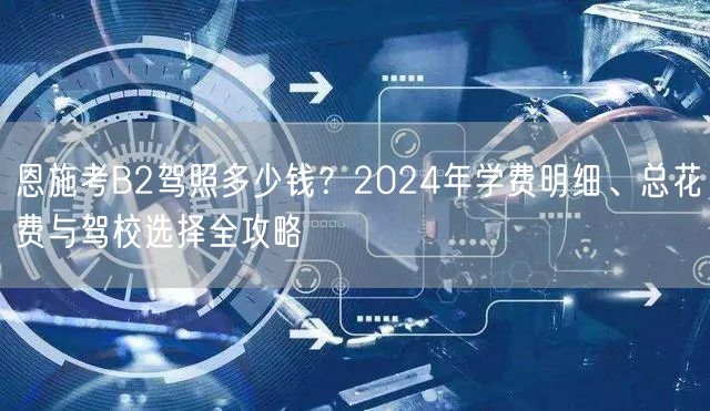 恩施考B2驾照多少钱？2024年学费明细、总花费与驾校选择全攻略