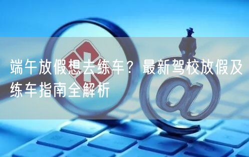 端午放假想去练车？最新驾校放假及练车指南全解析
