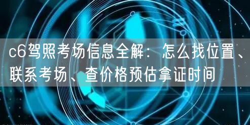 c6驾照考场信息全解：怎么找位置、联系考场、查价格预估拿证时间