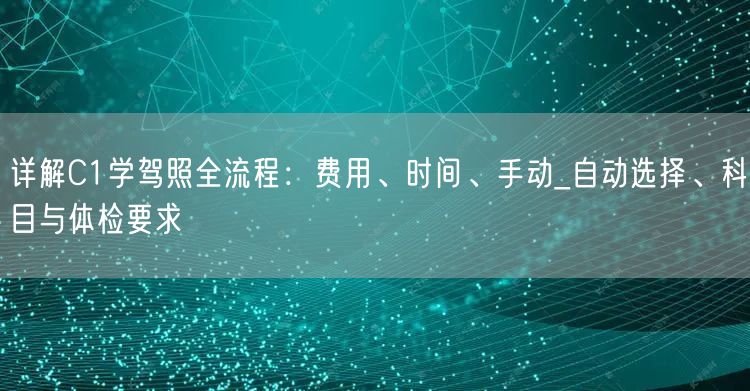 详解C1学驾照全流程:费用、时间、手动_自动选择、科目与体检要求 详解C1学驾照全流程:费用、时间、手动_自动选择、科目与体检要求