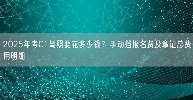 2025年考C1驾照要花多少钱?手动挡报名费及拿证总费用明细 2025年考C1驾照要花多少钱?手动挡报名费及拿证总费用明细