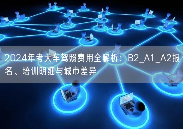 2024年考大车驾照费用全解析:B2_A1_A2报名、培训明细与城市差异 2024年考大车驾照费用全解析:B2_A1_A2报名、培训明细与城市差异
