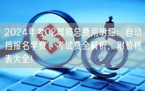 2024年考C2驾照总费用明细:自动挡报名学费、考试费全解析,附价格表大全!