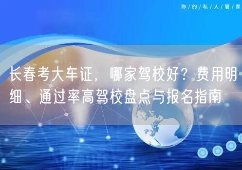 长春考大车证,哪家驾校好?费用明细、通过率高驾校盘点与报名指南