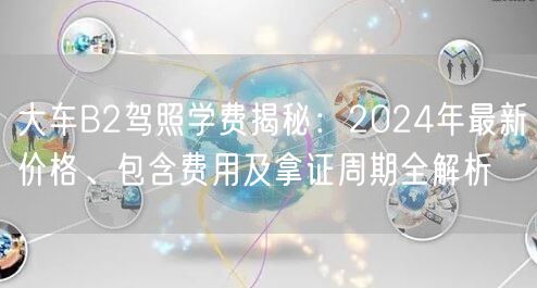 大车B2驾照学费揭秘：2024年最新价格、包含费用及拿证周期全解析