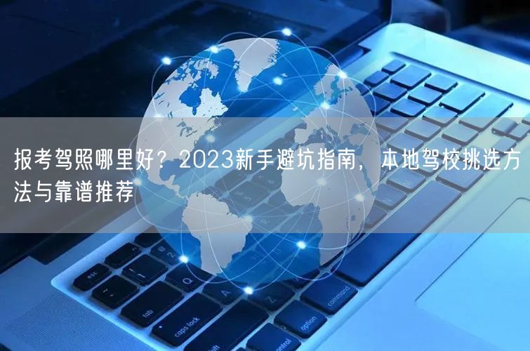 报考驾照哪里好？2023新手避坑指南，本地驾校挑选方法与靠谱推荐