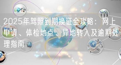 2025年驾照到期换证全攻略：网上申请、体检地点、异地转入及逾期处理指南