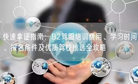 快速拿证指南：B2驾照培训费用、学习时间、报名条件及优质驾校挑选全攻略