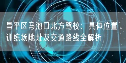 昌平区马池口北方驾校：具体位置、训练场地址及交通路线全解析
