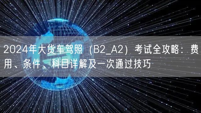 2024年大货车驾照（B2_A2）考试全攻略：费用、条件、科目详解及一次通过技巧