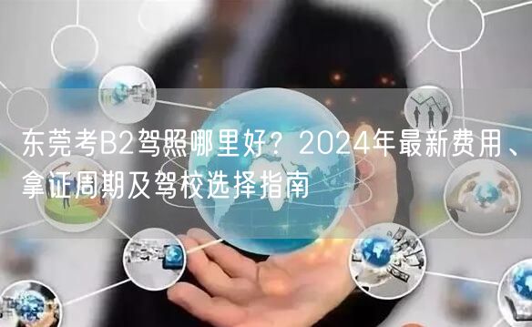 东莞考B2驾照哪里好？2024年最新费用、拿证周期及驾校选择指南