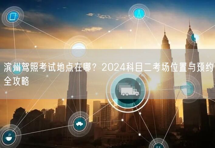 滨州驾照考试地点在哪？2024科目二考场位置与预约全攻略