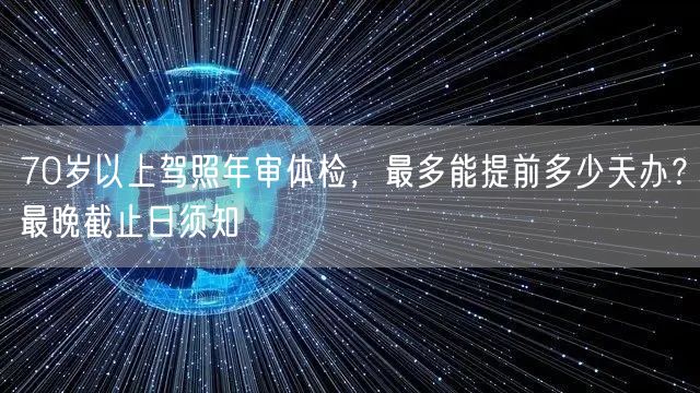 70岁以上驾照年审体检，最多能提前多少天办？最晚截止日须知