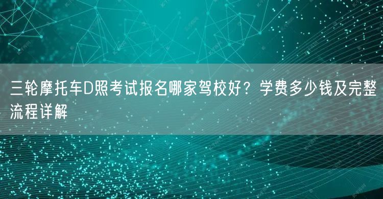 三轮摩托车D照考试报名哪家驾校好？学费多少钱及完整流程详解