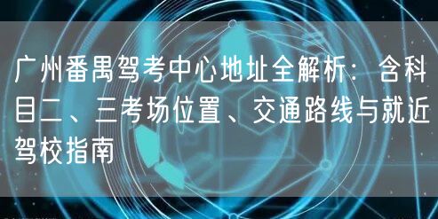 广州番禺驾考中心地址全解析：含科目二、三考场位置、交通路线与就近驾校指南