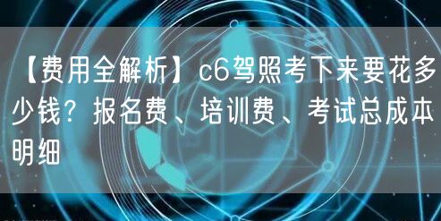 【费用全解析】c6驾照考下来要花多少钱?报名费、培训费、考试总成本明细