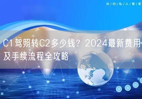 C1驾照转C2多少钱？2024最新费用及手续流程全攻略