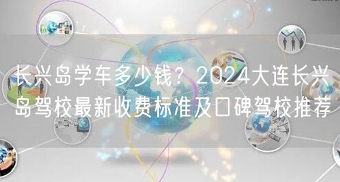 长兴岛学车多少钱?2024大连长兴岛驾校最新收费标准及口碑驾校推荐
