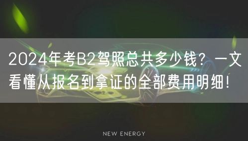 2024年考B2驾照总共多少钱？一文看懂从报名到拿证的全部费用明细！