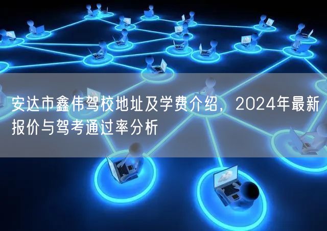 安达市鑫伟驾校地址及学费介绍，2024年最新报价与驾考通过率分析