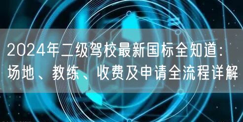 2024年二级驾校最新国标全知道:场地、教练、收费及申请全流程详解 2024年二级驾校最新国标全知道:场地、教练、收费及申请全流程详解