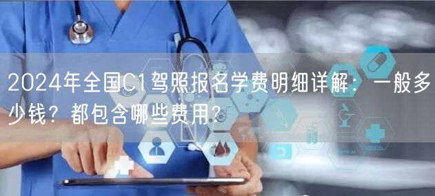 2024年全国C1驾照报名学费明细详解：一般多少钱？都包含哪些费用？