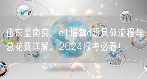 山东至南京,c1增驾d照具体流程与总花费详解,2024报考必看! 山东至南京,c1增驾d照具体流程与总花费详解,2024报考必看!