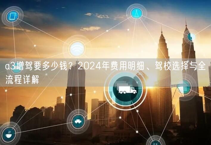 a3增驾要多少钱?2024年费用明细、驾校选择与全流程详解 a3增驾要多少钱?2024年费用明细、驾校选择与全流程详解