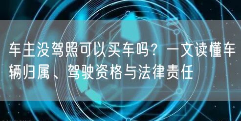 车主没驾照可以买车吗？一文读懂车辆归属、驾驶资格与法律责任