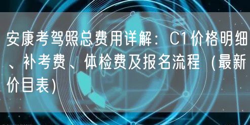 安康考驾照总费用详解：C1价格明细、补考费、体检费及报名流程（最新价目表）