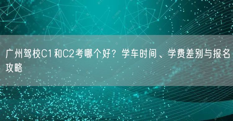 广州驾校C1和C2考哪个好?学车时间、学费差别与报名攻略 广州驾校C1和C2考哪个好?学车时间、学费差别与报名攻略