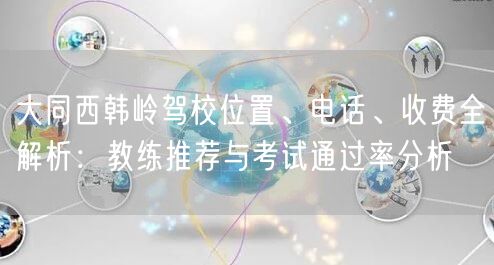 大同西韩岭驾校位置、电话、收费全解析:教练推荐与考试通过率分析 大同西韩岭驾校位置、电话、收费全解析:教练推荐与考试通过率分析