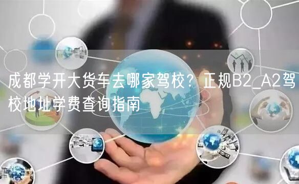 成都学开大货车去哪家驾校?正规B2_A2驾校地址学费查询指南 成都学开大货车去哪家驾校?正规B2_A2驾校地址学费查询指南