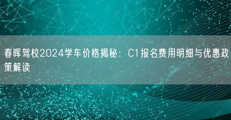 春晖驾校2024学车价格揭秘：C1报名费用明细与优惠政策解读