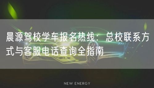 晨源驾校学车报名热线：总校联系方式与客服电话查询全指南