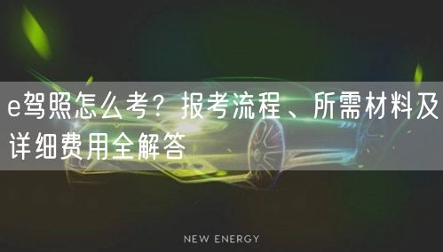 e驾照怎么考?报考流程、所需材料及详细费用全解答 e驾照怎么考?报考流程、所需材料及详细费用全解答