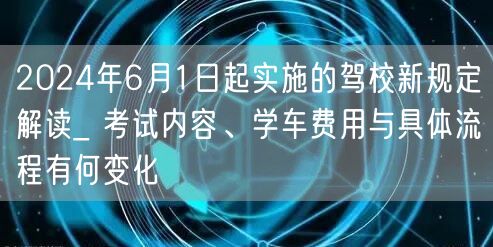 2024年6月1日起实施的驾校新规定解读_ 考试内容、学车费用与具体流程有何变化