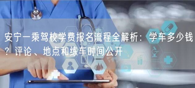 安宁一乘驾校学费报名流程全解析：学车多少钱？评论、地点和练车时间公开