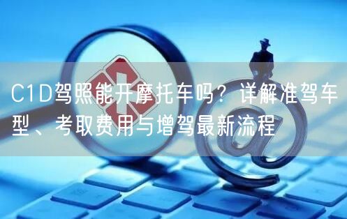 C1D驾照能开摩托车吗?详解准驾车型、考取费用与增驾最新流程