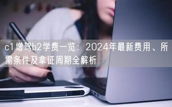 c1增驾b2学费一览：2024年最新费用、所需条件及拿证周期全解析