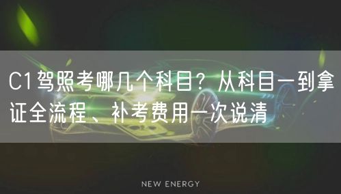 C1驾照考哪几个科目？从科目一到拿证全流程、补考费用一次说清