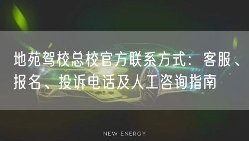地苑驾校总校官方联系方式：客服、报名、投诉电话及人工咨询指南