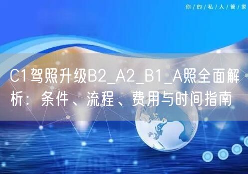 C1驾照升级B2_A2_B1_A照全面解析：条件、流程、费用与时间指南