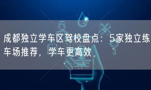 成都独立学车区驾校盘点：5家独立练车场推荐，学车更高效