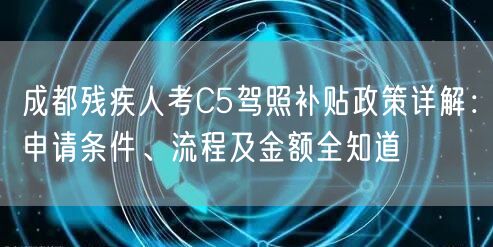 成都残疾人考C5驾照补贴政策详解：申请条件、流程及金额全知道